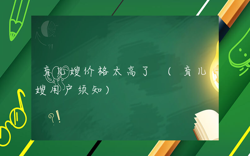 育儿嫂价格太高了 (育儿嫂用户须知)